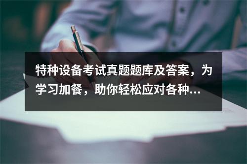 特种设备考试真题题库及答案，为学习加餐，助你轻松应对各种挑战