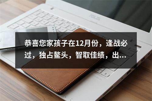 恭喜您家孩子在12月份，逢战必过，独占鳌头，智取佳绩，出类拔萃