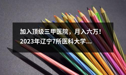 加入顶级三甲医院,月入六万! 2023年辽宁7所医科大学录取分数线