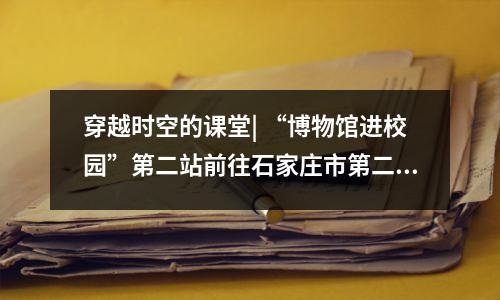 穿越时空的课堂| “博物馆进校园”第二站前往石家庄市第二十三中学
