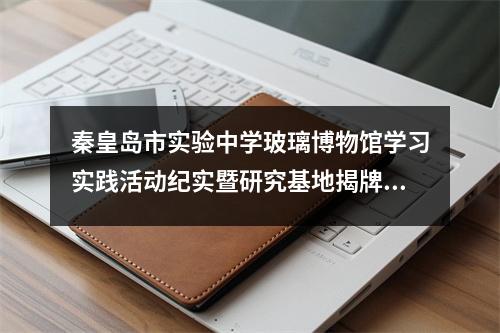 秦皇岛市实验中学玻璃博物馆学习实践活动纪实暨研究基地揭牌仪式