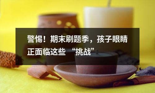 警惕！期末刷题季，孩子眼睛正面临这些 “挑战”  