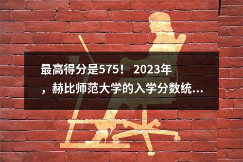 最高得分是575! 2023年,赫比师范大学的入学分数统计数据