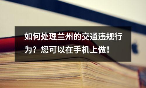 如何处理兰州的交通违规行为？您可以在手机上做！