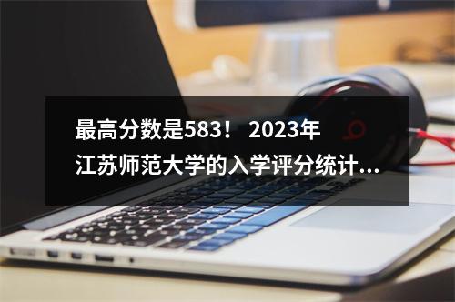 最高分数是583! 2023年江苏师范大学的入学评分统计数据