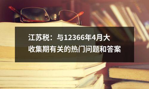 江苏税:与12366年4月大收集期有关的热门问题和答案