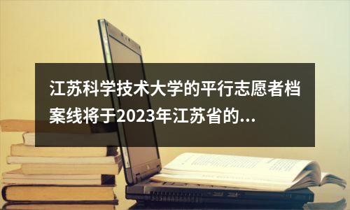 江苏科学技术大学的平行志愿者档案线将于2023年江苏省的一般本科批处理!