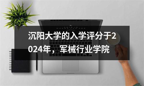 沉阳大学的入学评分于2024年,军械行业学院