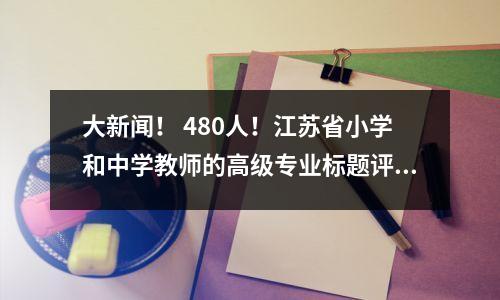 大新闻! 480人!江苏省小学和中学教师的高级专业标题评论的结果清单,2024