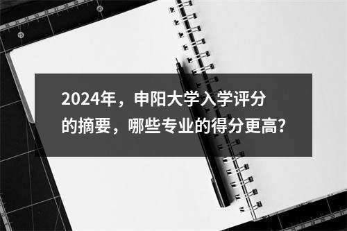 2024年,申阳大学入学评分的摘要,哪些专业的得分更高?