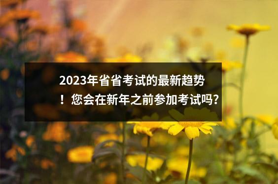 2023年省省考试的最新趋势!您会在新年之前参加考试吗?