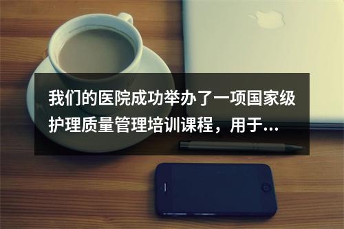 我们的医院成功举办了一项国家级护理质量管理培训课程,用于继续进行医学教育项目。