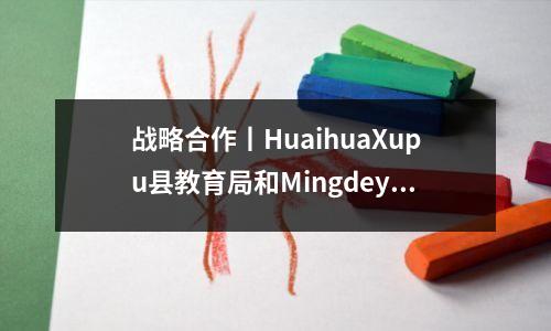 战略合作丨HuaihuaXupu县教育局和Mingdeyun Academy签署了战略合作框架协议