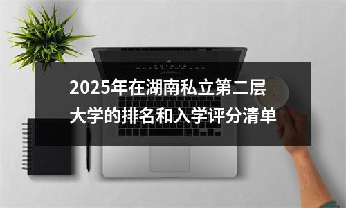 2025年在湖南私立第二层大学的排名和入学评分清单