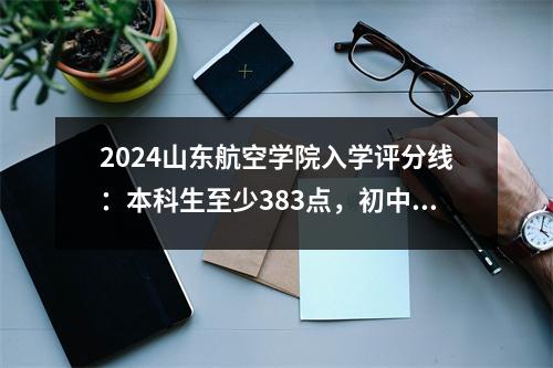 2024山东航空学院入学评分线:本科生至少383点,初中学位最低322分
