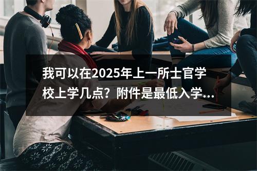 我可以在2025年上一所士官学校上学几点?附件是最低入学评分线(48个完整版本)