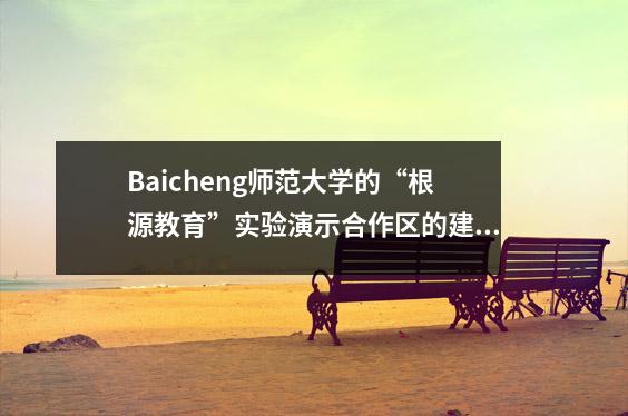 Baicheng师范大学的“根源教育”实验演示合作区的建设已取得了显着的结果