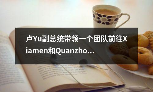 卢Yu副总统带领一个团队前往Xiamen和Quanzhou进行商务访问和工作扩张活动