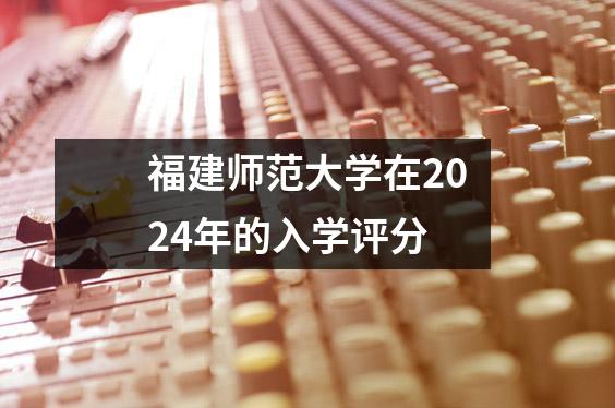 福建师范大学在2024年的入学评分