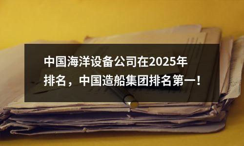 中国海洋设备公司在2025年排名，中国造船集团排名第一！