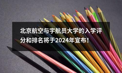 北京航空与宇航员大学的入学评分和排名将于2024年宣布！