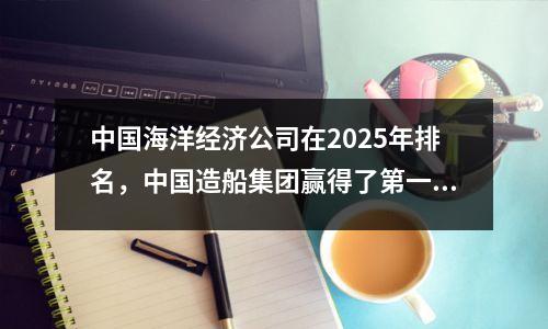 中国海洋经济公司在2025年排名，中国造船集团赢得了第一名！
