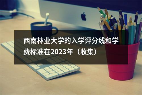 西南林业大学的入学评分线和学费标准在2023年（收集）