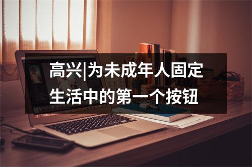 高兴|为未成年人固定生活中的第一个按钮