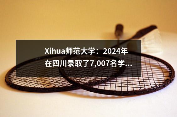Xihua师范大学:2024年在四川录取了7,007名学生。值得申请630分的公共付费普通学生吗?