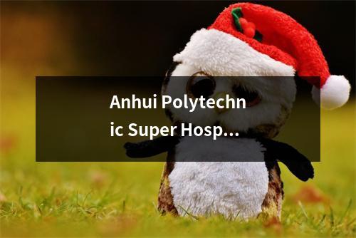 Anhui Polytechnic Super Hospital,Anhui医生Super Clam医生! Anhui 2021一流入学评分已发布
