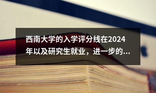 西南大学的入学评分线在2024年以及研究生就业，进一步的教育和研究生接受