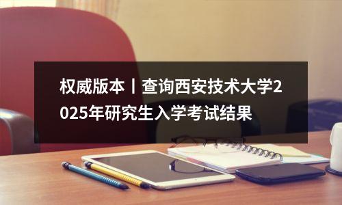 权威版本丨查询西安技术大学2025年研究生入学考试结果
