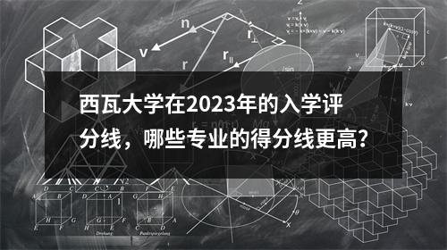 西瓦大学在2023年的入学评分线,哪些专业的得分线更高?