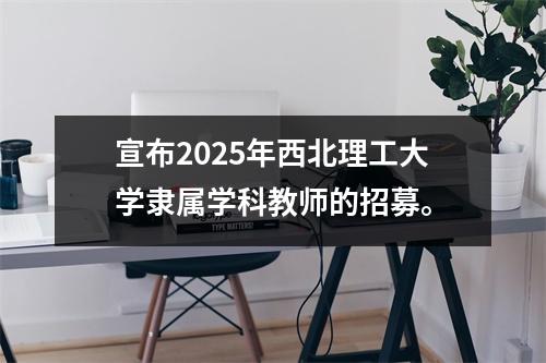 宣布2025年西北理工大学隶属学科教师的招募。