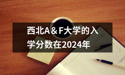 西北A&F大学的入学分数在2024年