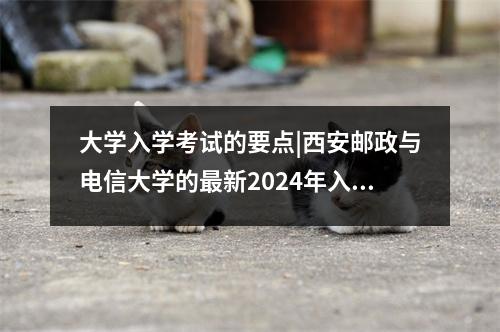 大学入学考试的要点|西安邮政与电信大学的最新2024年入学评分线！