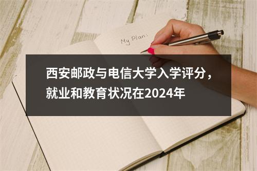 西安邮政与电信大学入学评分，就业和教育状况在2024年