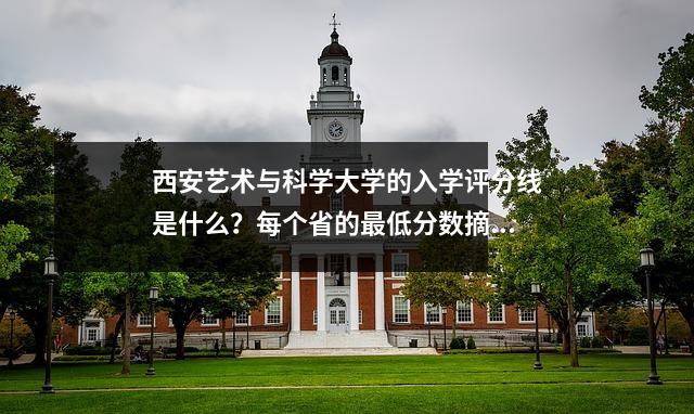 西安艺术与科学大学的入学评分线是什么？每个省的最低分数摘要