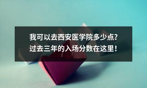 我可以去西安医学院多少点？过去三年的入场分数在这里！