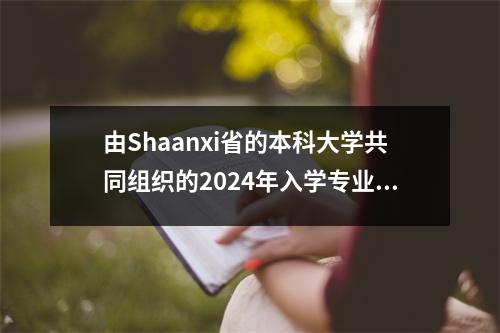 由Shaanxi省的本科大学共同组织的2024年入学专业的入学评分摘要！