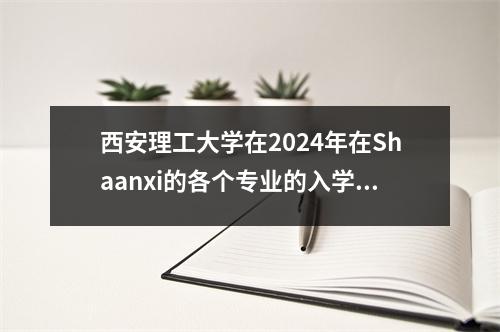 西安理工大学在2024年在Shaanxi的各个专业的入学评分！