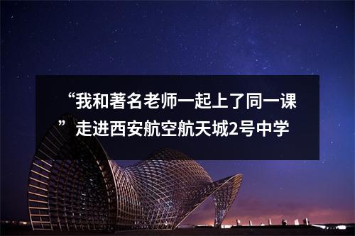 “我和著名老师一起上了同一课”走进西安航空航天城2号中学
