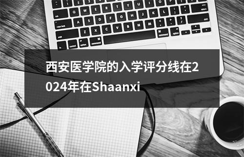 西安医学院的入学评分线在2024年在Shaanxi