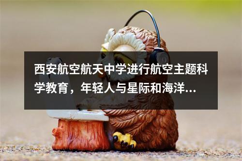 西安航空航天中学进行航空主题科学教育，年轻人与星际和海洋的身临其境对话