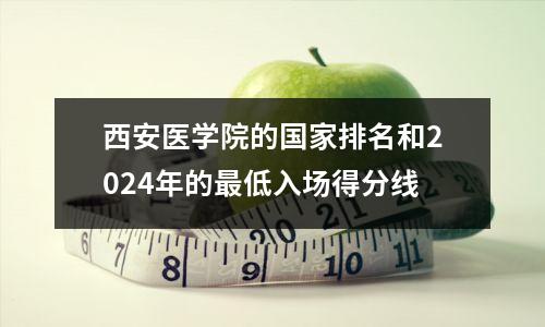 西安医学院的国家排名和2024年的最低入场得分线