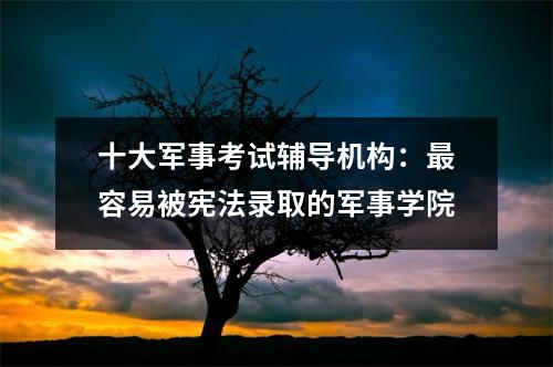 十大军事考试辅导机构:最容易被宪法录取的军事学院