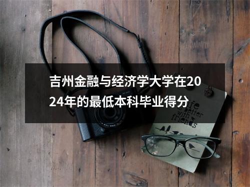 吉州金融与经济学大学在2024年的最低本科毕业得分