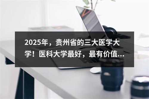 2025年,贵州省的三大医学大学!医科大学最好,最有价值的得分线