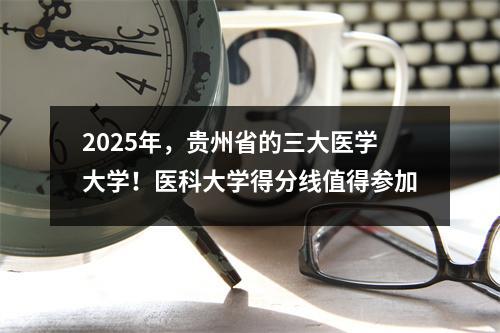 2025年,贵州省的三大医学大学!医科大学得分线值得参加