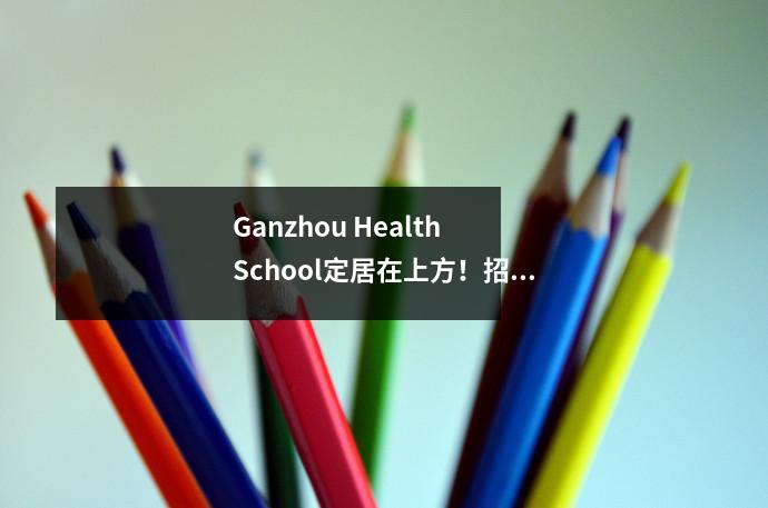 Ganzhou Health School定居在上方!招生和学校将于2024年秋天开始!
